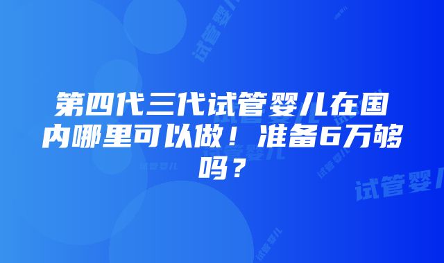 第四代三代试管婴儿在国内哪里可以做！准备6万够吗？