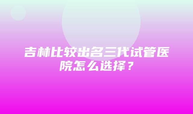 吉林比较出名三代试管医院怎么选择？