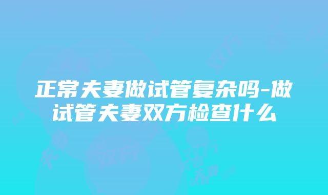 正常夫妻做试管复杂吗-做试管夫妻双方检查什么