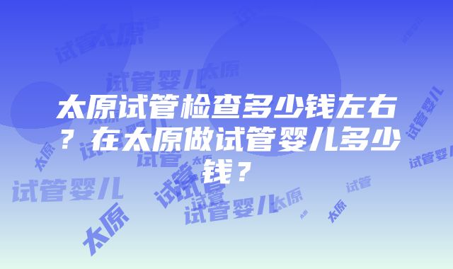 太原试管检查多少钱左右？在太原做试管婴儿多少钱？