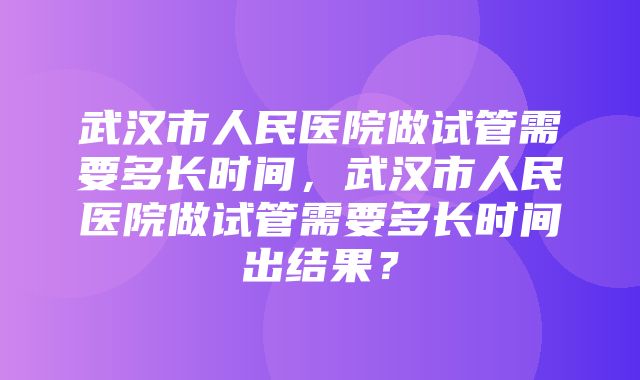 武汉市人民医院做试管需要多长时间，武汉市人民医院做试管需要多长时间出结果？