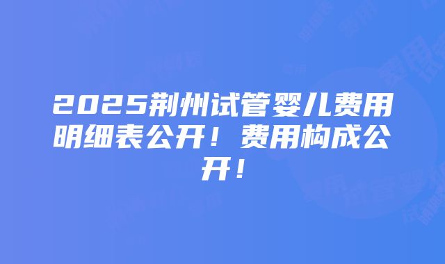 2025荆州试管婴儿费用明细表公开！费用构成公开！