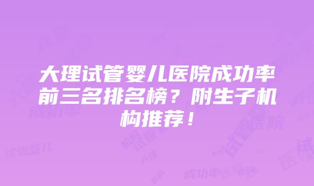 大理试管婴儿医院成功率前三名排名榜？附生子机构推荐！