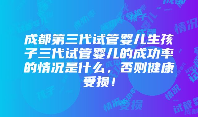 成都第三代试管婴儿生孩子三代试管婴儿的成功率的情况是什么，否则健康受损！