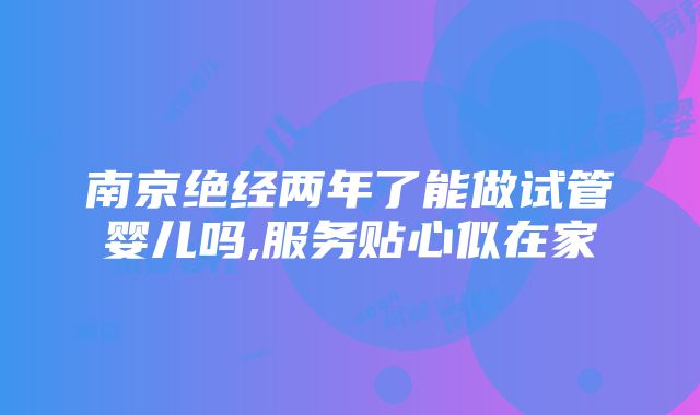 南京绝经两年了能做试管婴儿吗,服务贴心似在家