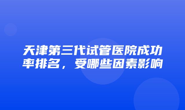 天津第三代试管医院成功率排名，受哪些因素影响