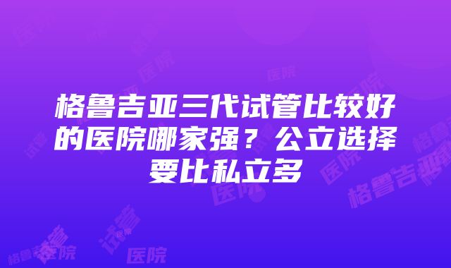 格鲁吉亚三代试管比较好的医院哪家强？公立选择要比私立多