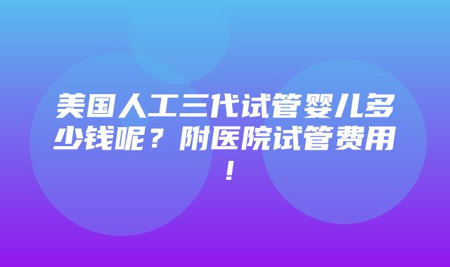 美国人工三代试管婴儿多少钱呢？附医院试管费用！