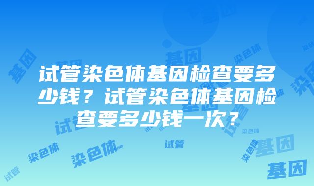 试管染色体基因检查要多少钱？试管染色体基因检查要多少钱一次？