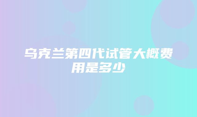 乌克兰第四代试管大概费用是多少