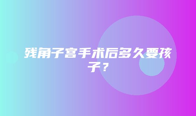 残角子宫手术后多久要孩子？