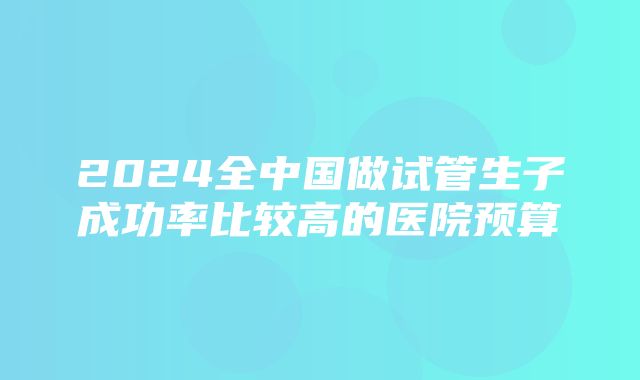 2024全中国做试管生子成功率比较高的医院预算