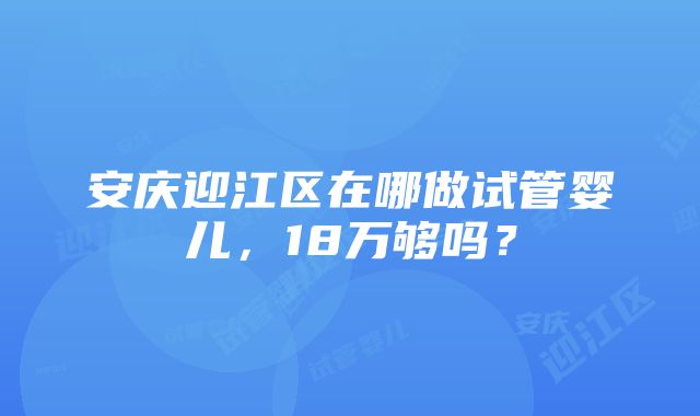 安庆迎江区在哪做试管婴儿，18万够吗？