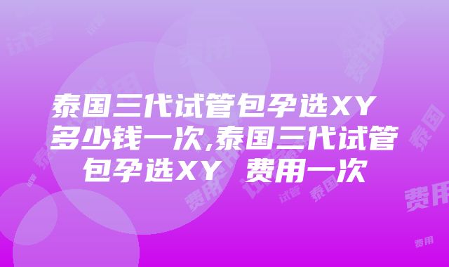 泰国三代试管包孕选XY 多少钱一次,泰国三代试管包孕选XY 费用一次