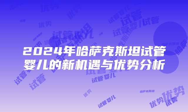 2024年哈萨克斯坦试管婴儿的新机遇与优势分析