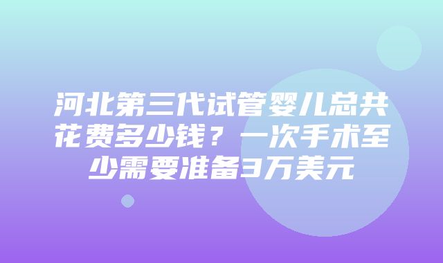 河北第三代试管婴儿总共花费多少钱？一次手术至少需要准备3万美元