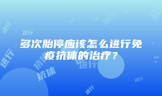 多次胎停应该怎么进行免疫抗体的治疗？