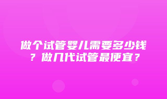 做个试管婴儿需要多少钱？做几代试管最便宜？