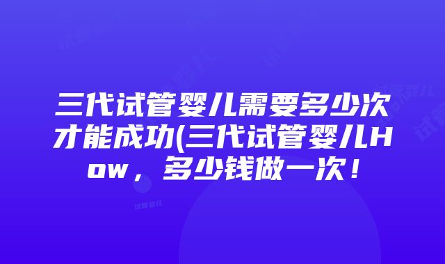 三代试管婴儿需要多少次才能成功(三代试管婴儿How，多少钱做一次！