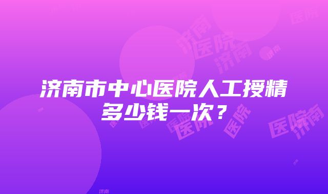 济南市中心医院人工授精多少钱一次？