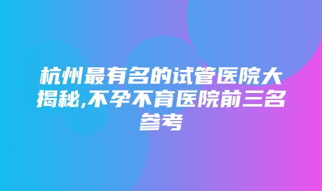 杭州最有名的试管医院大揭秘,不孕不育医院前三名参考