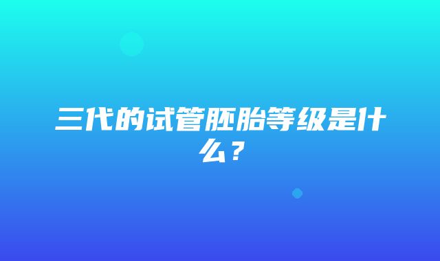 三代的试管胚胎等级是什么？