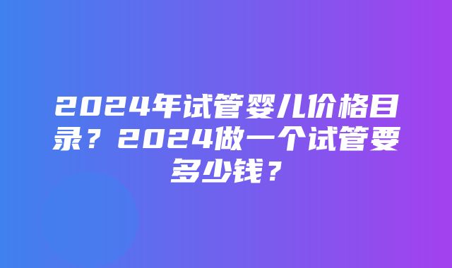 2024年试管婴儿价格目录？2024做一个试管要多少钱？