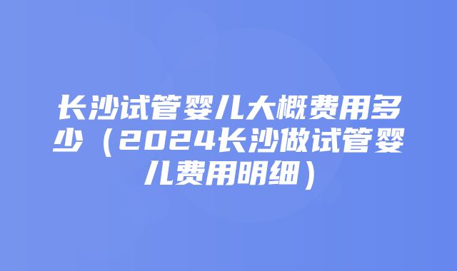 长沙试管婴儿大概费用多少（2024长沙做试管婴儿费用明细）