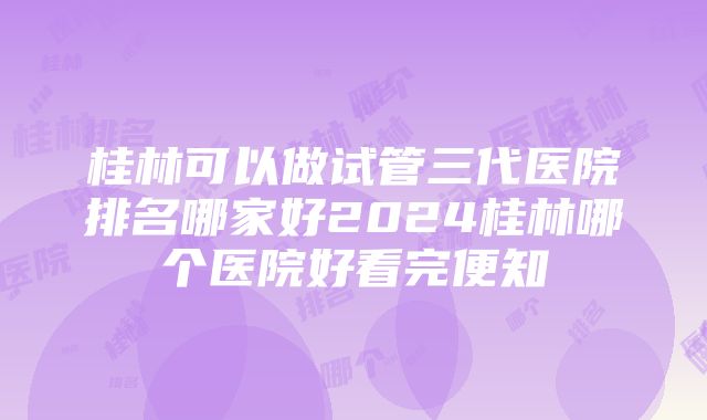 桂林可以做试管三代医院排名哪家好2024桂林哪个医院好看完便知