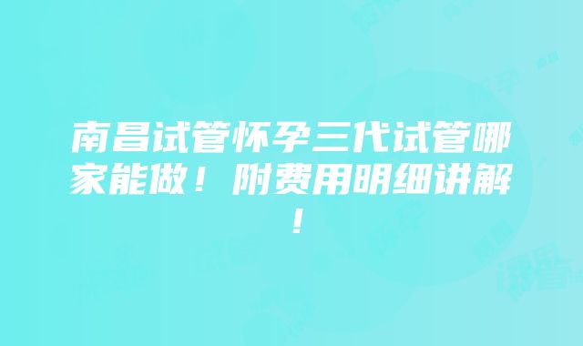 南昌试管怀孕三代试管哪家能做！附费用明细讲解！