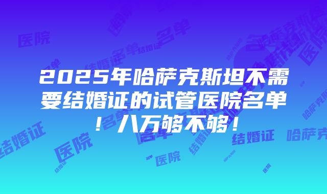 2025年哈萨克斯坦不需要结婚证的试管医院名单！八万够不够！