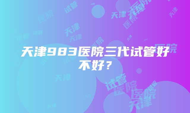 天津983医院三代试管好不好？