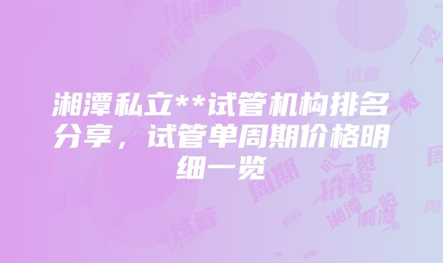 湘潭私立**试管机构排名分享，试管单周期价格明细一览