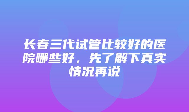 长春三代试管比较好的医院哪些好，先了解下真实情况再说