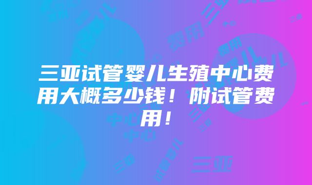 三亚试管婴儿生殖中心费用大概多少钱！附试管费用！