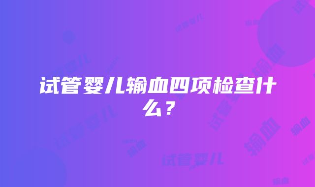 试管婴儿输血四项检查什么？