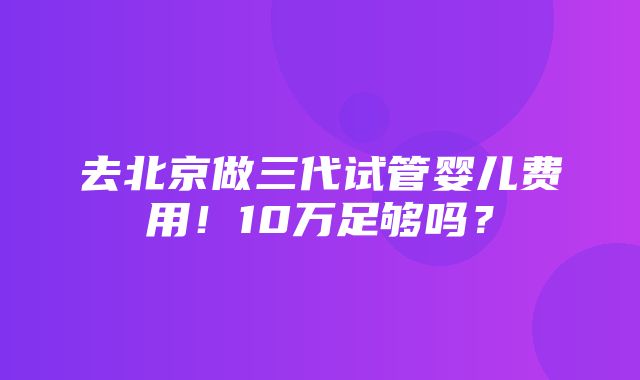 去北京做三代试管婴儿费用！10万足够吗？