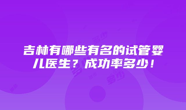 吉林有哪些有名的试管婴儿医生？成功率多少！