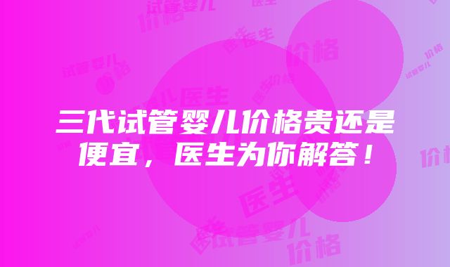 三代试管婴儿价格贵还是便宜，医生为你解答！