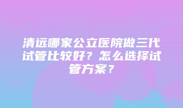 清远哪家公立医院做三代试管比较好？怎么选择试管方案？