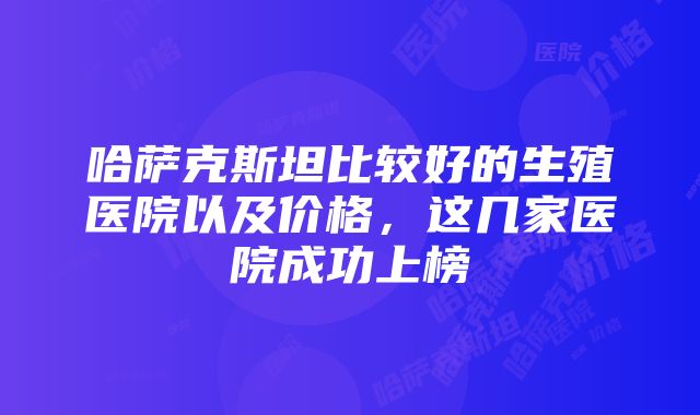 哈萨克斯坦比较好的生殖医院以及价格，这几家医院成功上榜