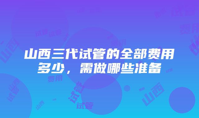 山西三代试管的全部费用多少，需做哪些准备