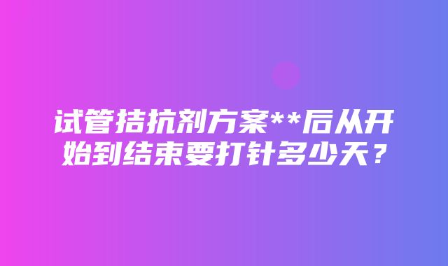 试管拮抗剂方案**后从开始到结束要打针多少天？