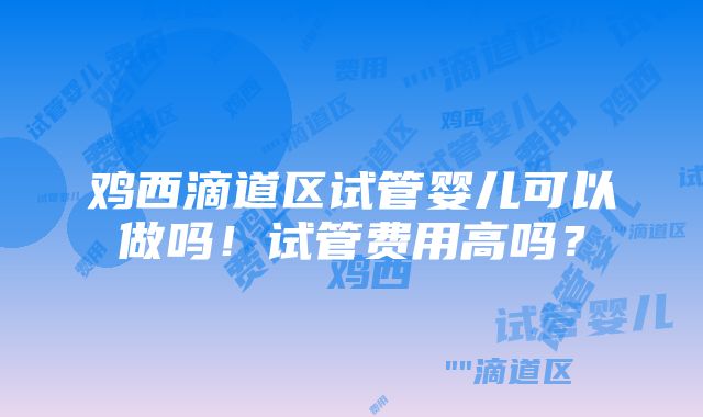 鸡西滴道区试管婴儿可以做吗！试管费用高吗？