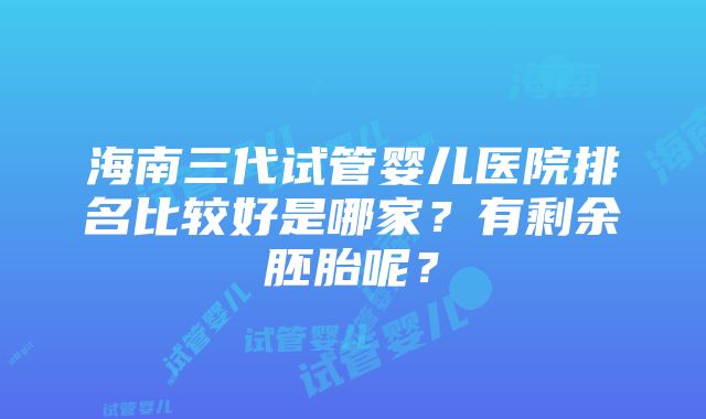 海南三代试管婴儿医院排名比较好是哪家？有剩余胚胎呢？