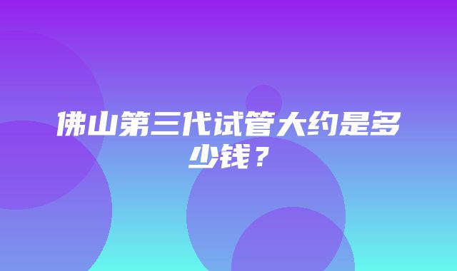 佛山第三代试管大约是多少钱？