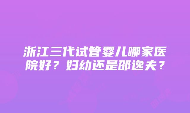 浙江三代试管婴儿哪家医院好？妇幼还是邵逸夫？