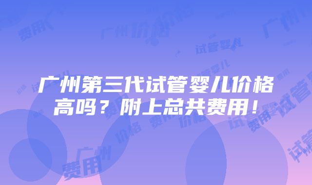 广州第三代试管婴儿价格高吗？附上总共费用！