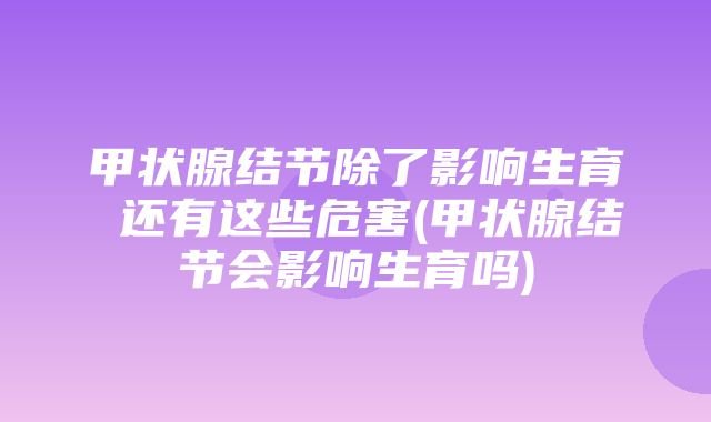 甲状腺结节除了影响生育 还有这些危害(甲状腺结节会影响生育吗)