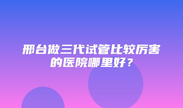 邢台做三代试管比较厉害的医院哪里好？